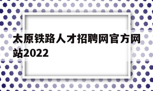 太原铁路人才招聘网官方网站2022(太原铁路人才招聘网官方网站2022招聘)