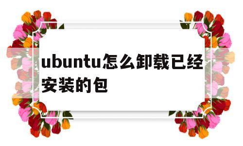 ubuntu怎么卸载已经安装的包(ubuntu如何卸载已经安装的软件)