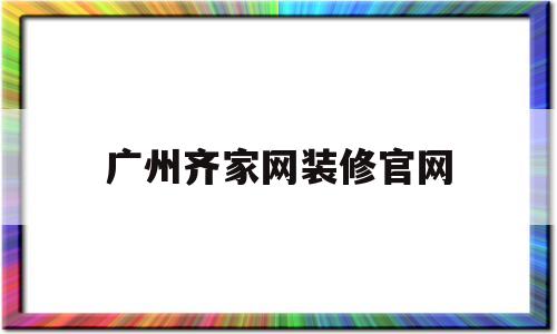 广州齐家网装修官网(广州齐家网装修官网电话)