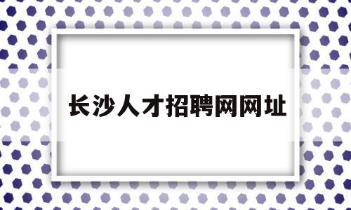 长沙人才招聘网网址(长沙人才招聘信息网站)