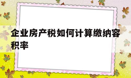 企业房产税如何计算缴纳容积率(企业房产税如何征收税率计算公式)