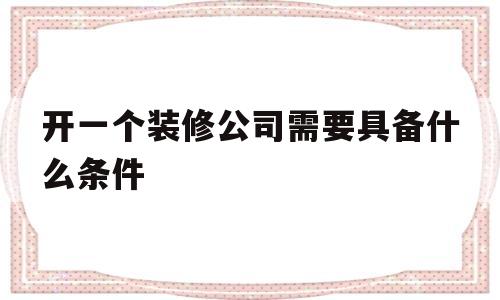 开一个装修公司需要具备什么条件(开一个装修公司需要具备什么条件吗)