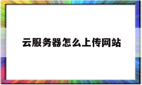 云服务器怎么上传网站(云服务器怎么上传网站文件)