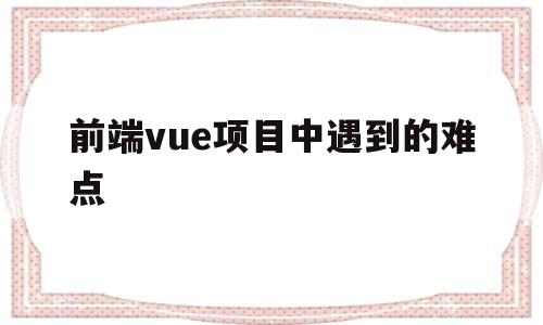 前端vue项目中遇到的难点(vue项目中遇到的问题及解决方法)