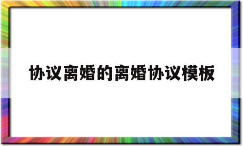 协议离婚的离婚协议模板(离婚协议书2023电子版)