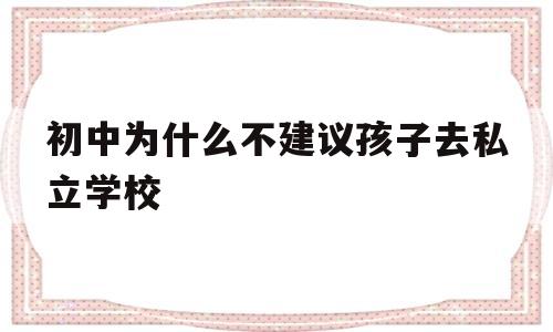 初中为什么不建议孩子去私立学校(初中为什么不建议孩子去私立学校兴义市)