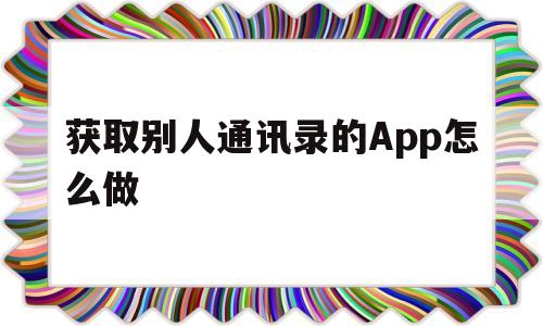 获取别人通讯录的App怎么做(获取别人通讯录的app怎么做的)