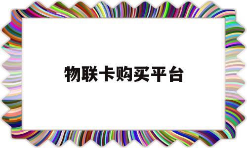 物联卡购买平台(物联卡购买平台纯流量卡怎么样)