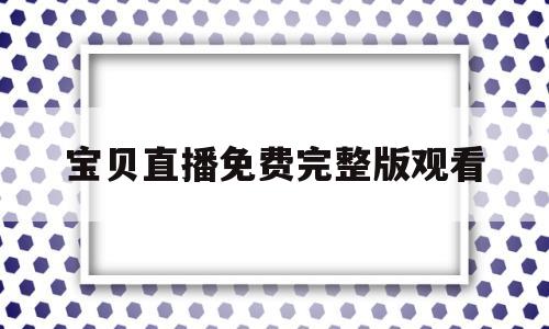 宝贝直播免费完整版观看(宝贝直播免费完整版观看视频)