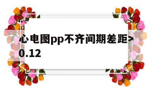 心电图pp不齐间期差距>0.12(心电图pp不齐,距差大于012s,影响警察体检吗)