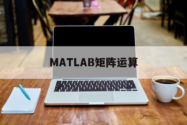 MATLAB矩阵运算(MATLAB矩阵运算与点运算符有什么区别)