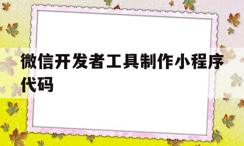 微信开发者工具制作小程序代码(微信开发者工具制作小程序代码怎么写)