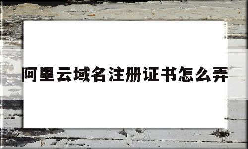 阿里云域名注册证书怎么弄(阿里云注册域名的一般流程图)