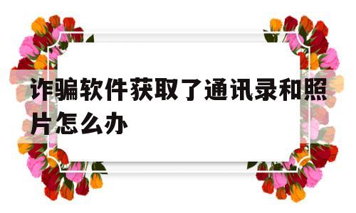 诈骗软件获取了通讯录和照片怎么办(诈骗软件获取了通讯录和照片怎么办理)