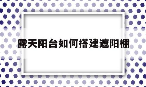 露天阳台如何搭建遮阳棚(露天阳台如何搭建遮阳棚芜湖市秉心苑41306)