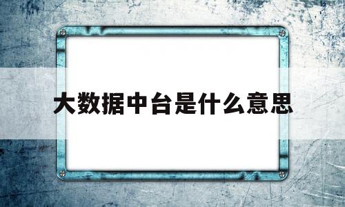 大数据中台是什么意思(大数据中台及其类型划分)