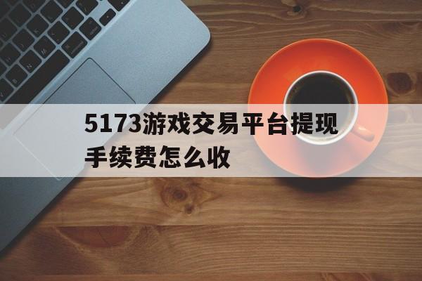 5173游戏交易平台提现手续费怎么收(5173游戏交易平台提现手续费怎么收的)