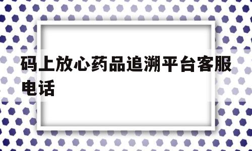 码上放心药品追溯平台客服电话(码上放心追溯码查询不到的药是假药吗)