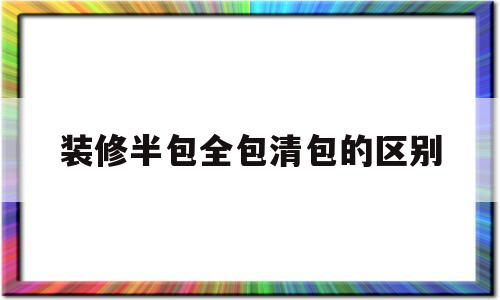 装修半包全包清包的区别(室内装修全包半包清包的区别)