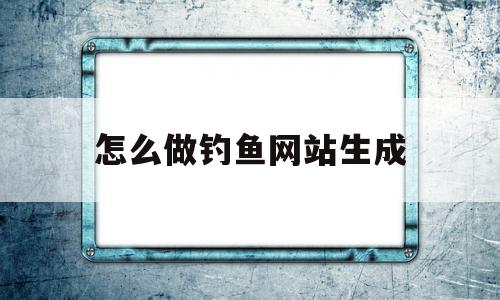 怎么做钓鱼网站生成(怎么做钓鱼网站生成视频)