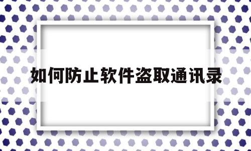 如何防止软件盗取通讯录(如何防止软件盗取通讯录内容)