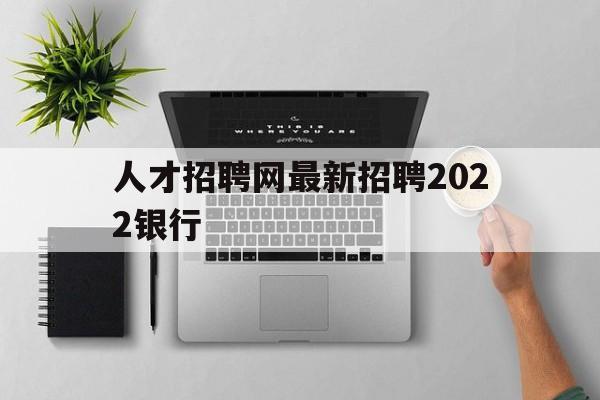 人才招聘网最新招聘2022银行(人才招聘网最新招聘2022银行招聘信息)