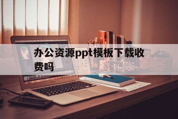 办公资源ppt模板下载收费吗(办公资源ppt模板下载收费吗安全吗)