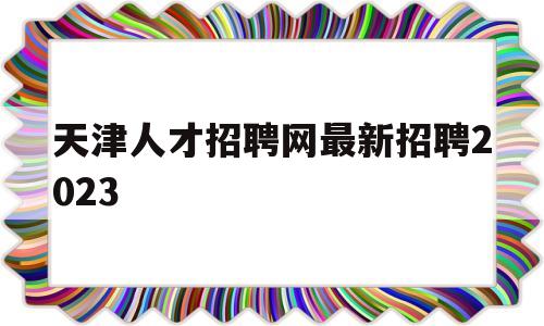 天津人才招聘网最新招聘2023(天津人才招聘网最新招聘2022咨询)