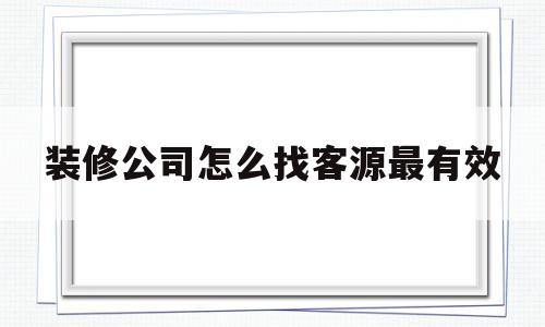 装修公司怎么找客源最有效(装修公司最牛推销话术开场白)