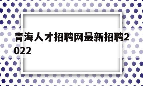 青海人才招聘网最新招聘2022(青海人才招聘网最新招聘2023教师)