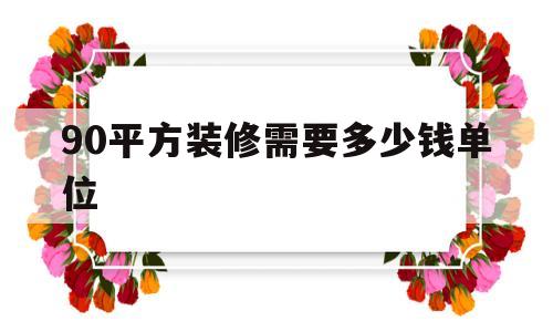 90平方装修需要多少钱单位(90平方装修工钱大概需要多少钱)