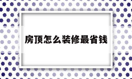 房顶怎么装修最省钱(房顶怎么装修最省钱视频)