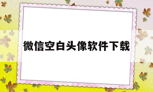 微信空白头像软件下载(微信空白头像软件下载免费)