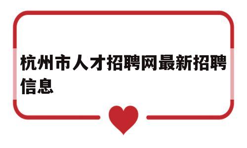 杭州市人才招聘网最新招聘信息(杭州市人才招聘网最新招聘信息2021年)