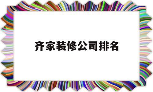 齐家装修公司排名(4006607700齐家装修公司口碑怎么样)