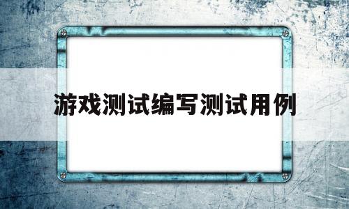 游戏测试编写测试用例(游戏测试编写测试用例是什么)