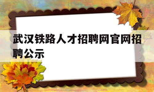 武汉铁路人才招聘网官网招聘公示(武汉铁路人才招聘网官网招聘公示信息)