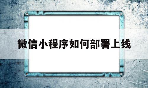 微信小程序如何部署上线(小程序制作好了,如何上线)