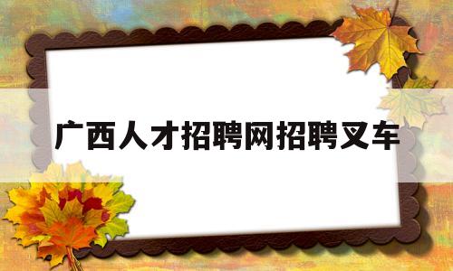 广西人才招聘网招聘叉车(广西哪里有考叉车证的学校)