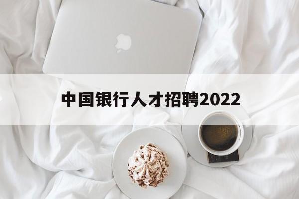 中国银行人才招聘2022(中国银行人才招聘2022面试时间)