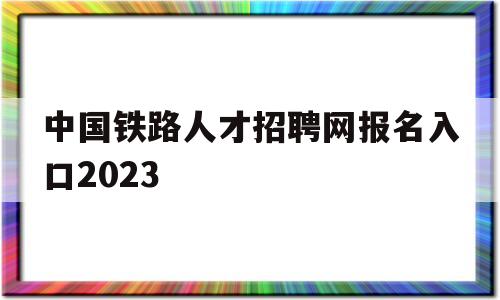 中国铁路人才招聘网报名入口2023(中国铁路人才招聘网报名入口2023考试)