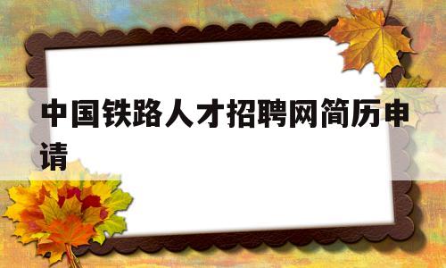 中国铁路人才招聘网简历申请(中国铁路人才招聘网简历申请退回还会被看到吗)