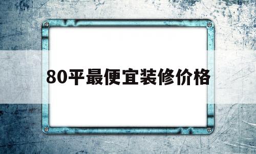 80平最便宜装修价格(80平最便宜装修价格多少钱)