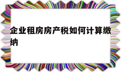 企业租房房产税如何计算缴纳(企业租房房产税2021年开征标准)