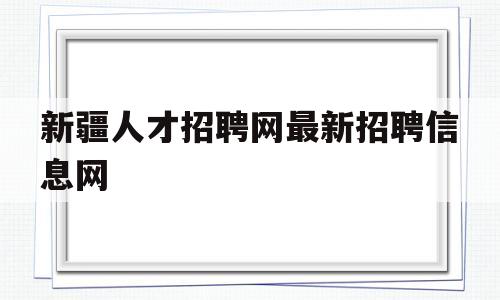 新疆人才招聘网最新招聘信息网(新疆人才招聘网最新招聘2023)