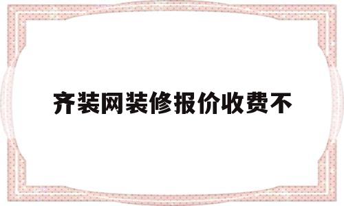 齐装网装修报价收费不(齐装网免费设计是真的吗)