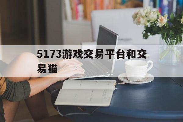 5173游戏交易平台和交易猫(手游交易5173好还是交易猫好)