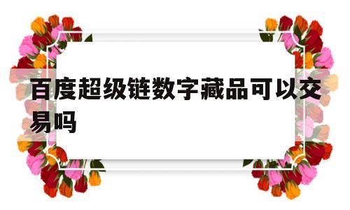 百度超级链数字藏品可以交易吗(百度超级链数字藏品可以交易吗知乎)