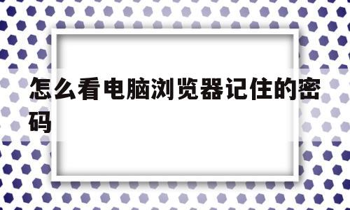 怎么看电脑浏览器记住的密码(怎么看电脑浏览器记住的密码是多少)