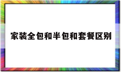 家装全包和半包和套餐区别(家装全包和半包和套餐区别是什么)